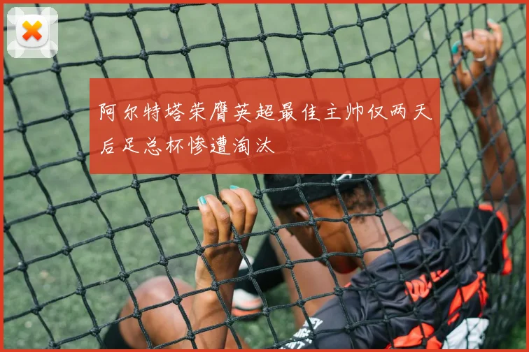 阿尔特塔荣膺英超最佳主帅仅两天后足总杯惨遭淘汰