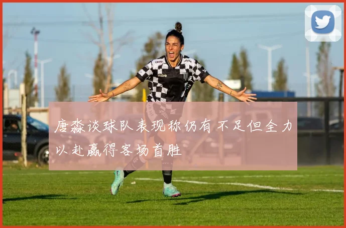 唐淼谈球队表现称仍有不足但全力以赴赢得客场首胜
