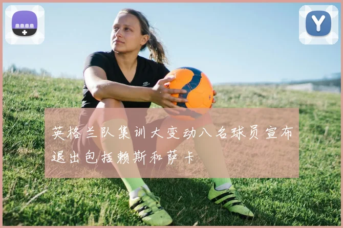 英格兰队集训大变动八名球员宣布退出包括赖斯和萨卡