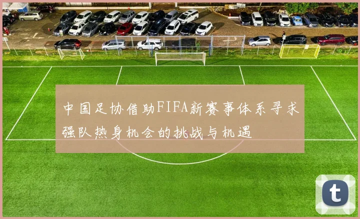 中国足协借助FIFA新赛事体系寻求强队热身机会的挑战与机遇