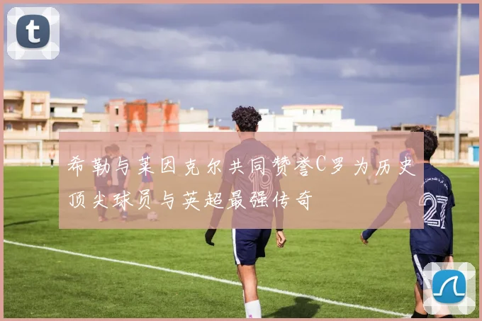 希勒与莱因克尔共同赞誉C罗为历史顶尖球员与英超最强传奇