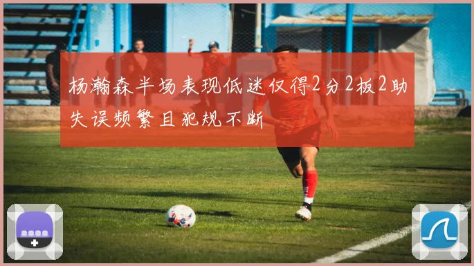 杨瀚森半场表现低迷仅得2分2板2助失误频繁且犯规不断