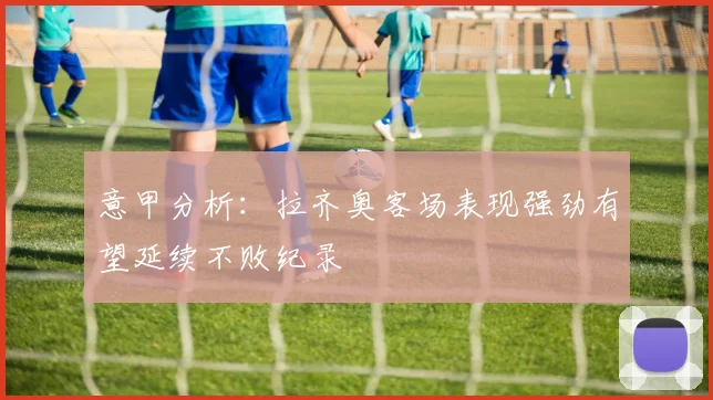 意甲分析：拉齐奥客场表现强劲有望延续不败纪录