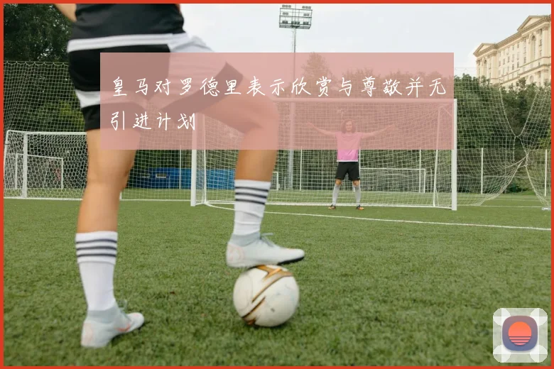 皇马对罗德里表示欣赏与尊敬并无引进计划