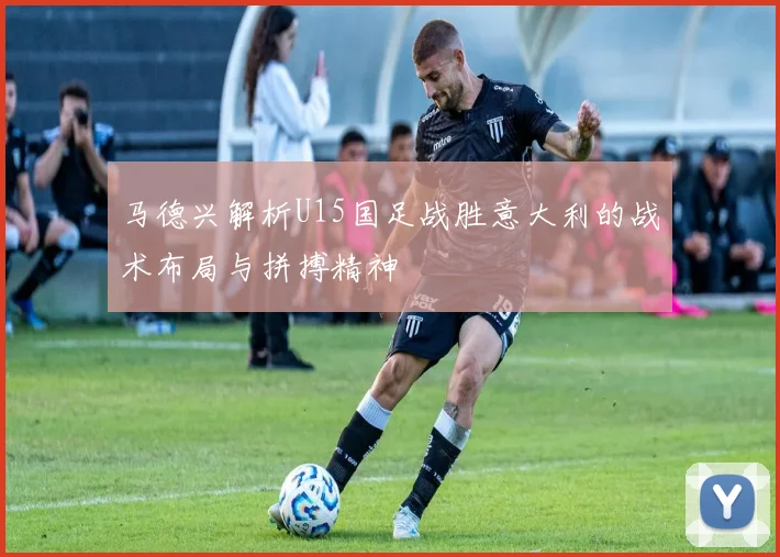马德兴解析U15国足战胜意大利的战术布局与拼搏精神